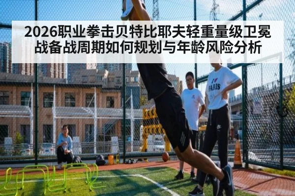 2026职业拳击贝特比耶夫轻重量级卫冕战备战周期如何规划与年龄风险分析